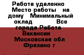 Работа удаленно › Место работы ­ на дому › Минимальный оклад ­ 1 000 - Все города Работа » Вакансии   . Московская обл.,Фрязино г.